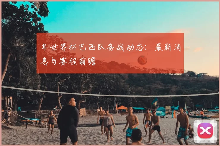 年世界杯巴西队备战动态：最新消息与赛程前瞻