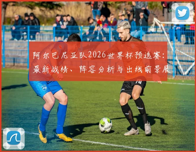 阿尔巴尼亚队2026世界杯预选赛：最新战绩、阵容分析与出线前景展望