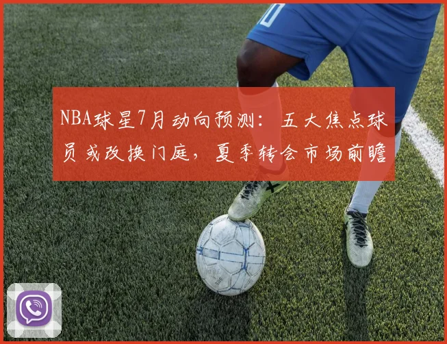 NBA球星7月动向预测：五大焦点球员或改换门庭，夏季转会市场前瞻