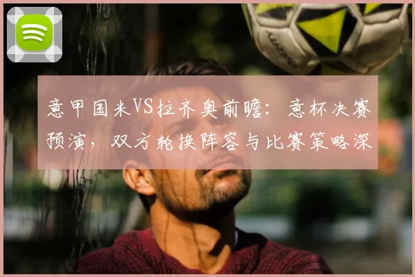 意甲国米VS拉齐奥前瞻:意杯决赛预演,双方轮换阵容与比赛策略深度解析