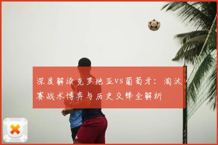 深度解读克罗地亚vs葡萄牙：淘汰赛战术博弈与历史交锋全解析