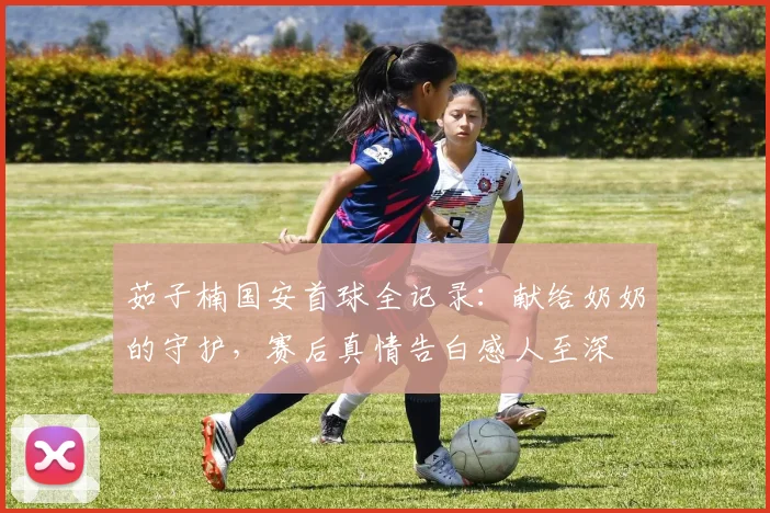 茹子楠国安首球全记录：献给奶奶的守护，赛后真情告白感人至深
