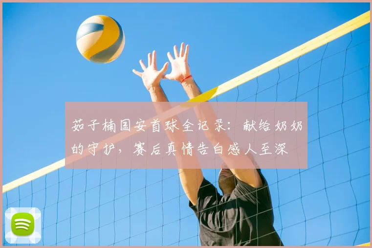 茹子楠国安首球全记录：献给奶奶的守护，赛后真情告白感人至深