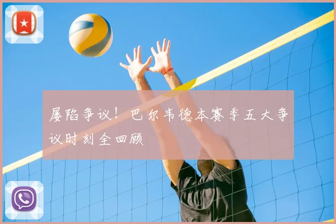 屡陷争议！巴尔韦德本赛季五大争议时刻全回顾